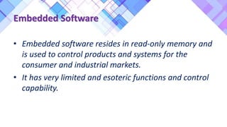• Embedded software resides in read-only memory and
is used to control products and systems for the
consumer and industrial markets.
• It has very limited and esoteric functions and control
capability.
Embedded Software
 