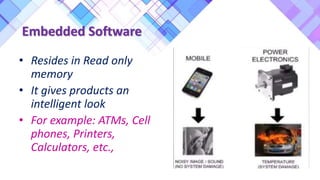 Embedded Software
• Resides in Read only
memory
• It gives products an
intelligent look
• For example: ATMs, Cell
phones, Printers,
Calculators, etc.,
 