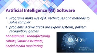 Artificial Intelligence (AI) Software
• Programs make use of AI techniques and methods to
solve complex
• problems. Active areas are expert systems, pattern
recognition, games
For example : Manufacturing
robots, Smart assistants,
Social media monitoring
 