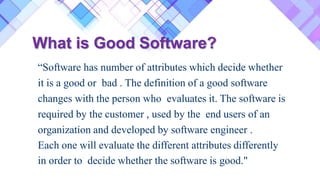 What is Good Software?
“Software has number of attributes which decide whether
it is a good or bad . The definition of a good software
changes with the person who evaluates it. The software is
required by the customer , used by the end users of an
organization and developed by software engineer .
Each one will evaluate the different attributes differently
in order to decide whether the software is good."
 
