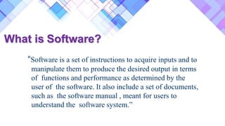 What is Software?
“Software is a set of instructions to acquire inputs and to
manipulate them to produce the desired output in terms
of functions and performance as determined by the
user of the software. It also include a set of documents,
such as the software manual , meant for users to
understand the software system.”
 