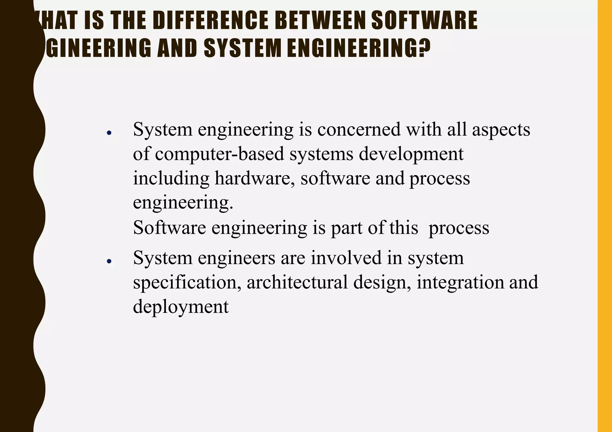 WHAT IS THE DIFFERENCE BETWEEN SOFTWARE
ENGINEERING AND SYSTEM ENGINEERING?
● System engineering is concerned with all aspects
of computer-based systems development
including hardware, software and process
engineering.
Software engineering is part of this process
● System engineers are involved in system
specification, architectural design, integration and
deployment
 