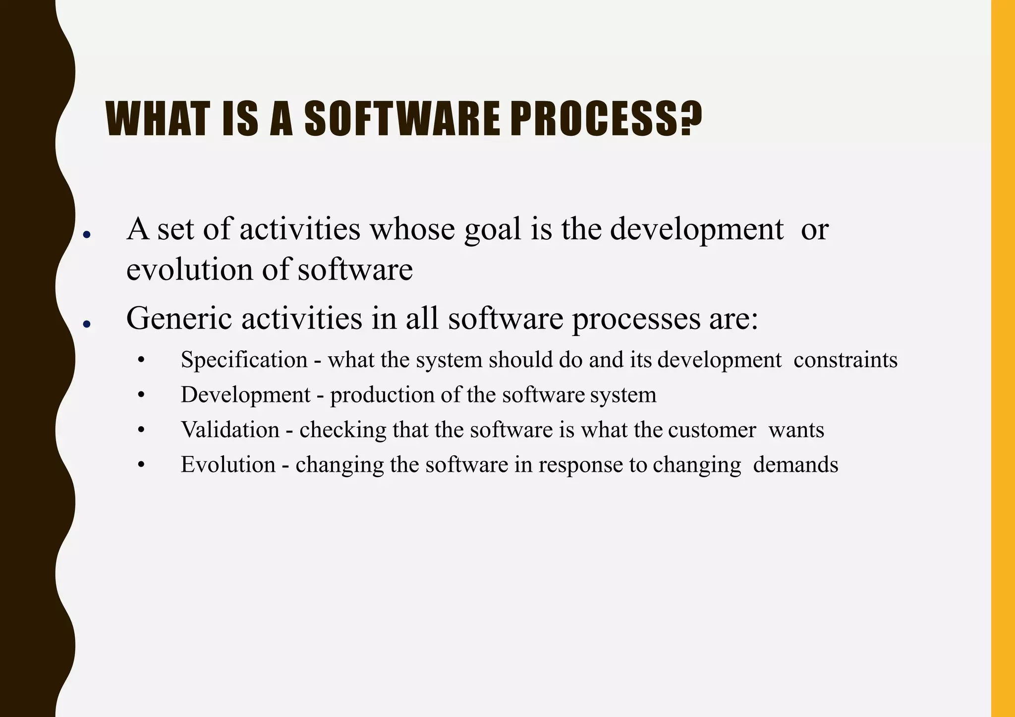 WHAT IS A SOFTWARE PROCESS?
● A set of activities whose goal is the development or
evolution of software
● Generic activities in all software processes are:
• Specification - what the system should do and its development constraints
• Development - production of the software system
• Validation - checking that the software is what the customer wants
• Evolution - changing the software in response to changing demands
 