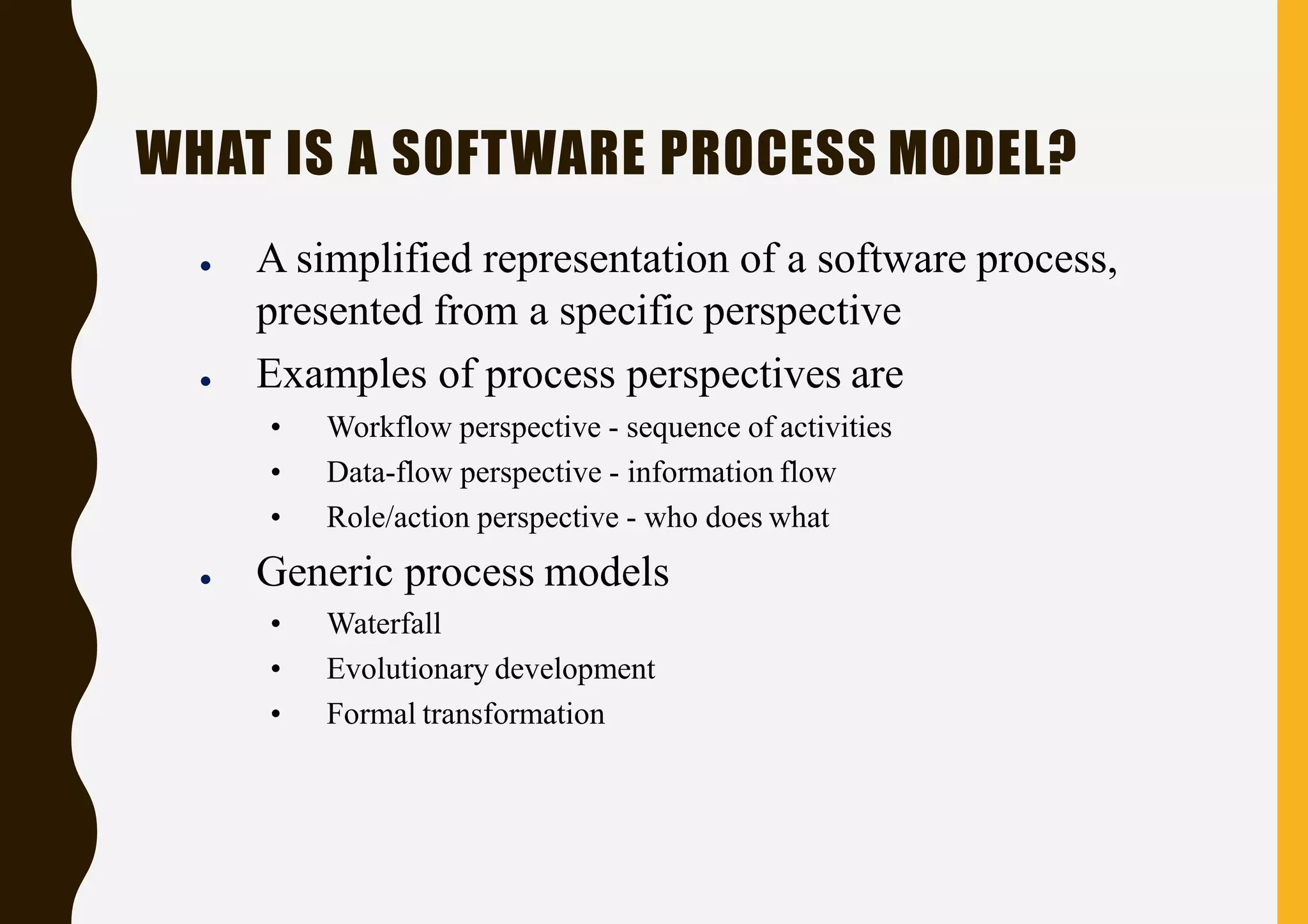 WHAT IS A SOFTWARE PROCESS MODEL?
● A simplified representation of a software process,
presented from a specific perspective
● Examples of process perspectives are
• Workflow perspective - sequence of activities
• Data-flow perspective - information flow
• Role/action perspective - who does what
● Generic process models
• Waterfall
• Evolutionary development
• Formal transformation
 