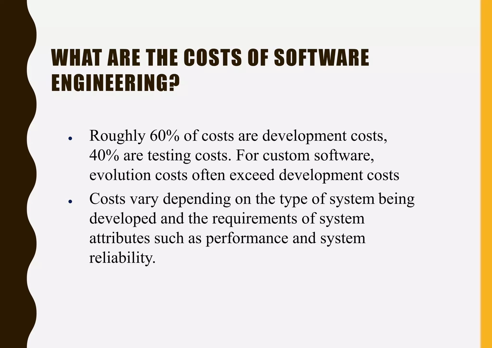 WHAT ARE THE COSTS OF SOFTWARE
ENGINEERING?
● Roughly 60% of costs are development costs,
40% are testing costs. For custom software,
evolution costs often exceed development costs
● Costs vary depending on the type of system being
developed and the requirements of system
attributes such as performance and system
reliability.
 