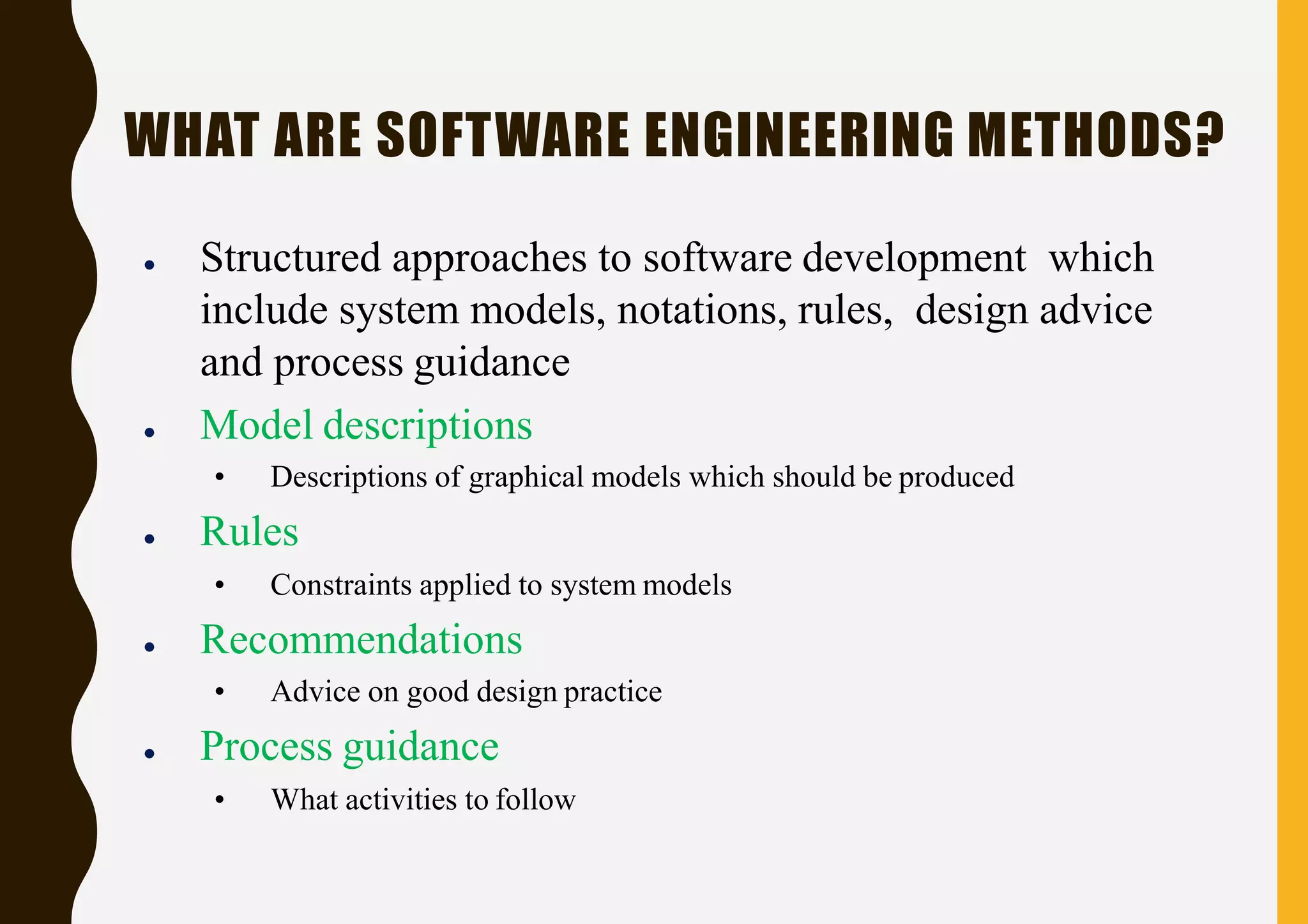 WHAT ARE SOFTWARE ENGINEERING METHODS?
● Structured approaches to software development which
include system models, notations, rules, design advice
and process guidance
● Model descriptions
• Descriptions of graphical models which should be produced
● Rules
• Constraints applied to system models
● Recommendations
• Advice on good design practice
● Process guidance
• What activities to follow
 