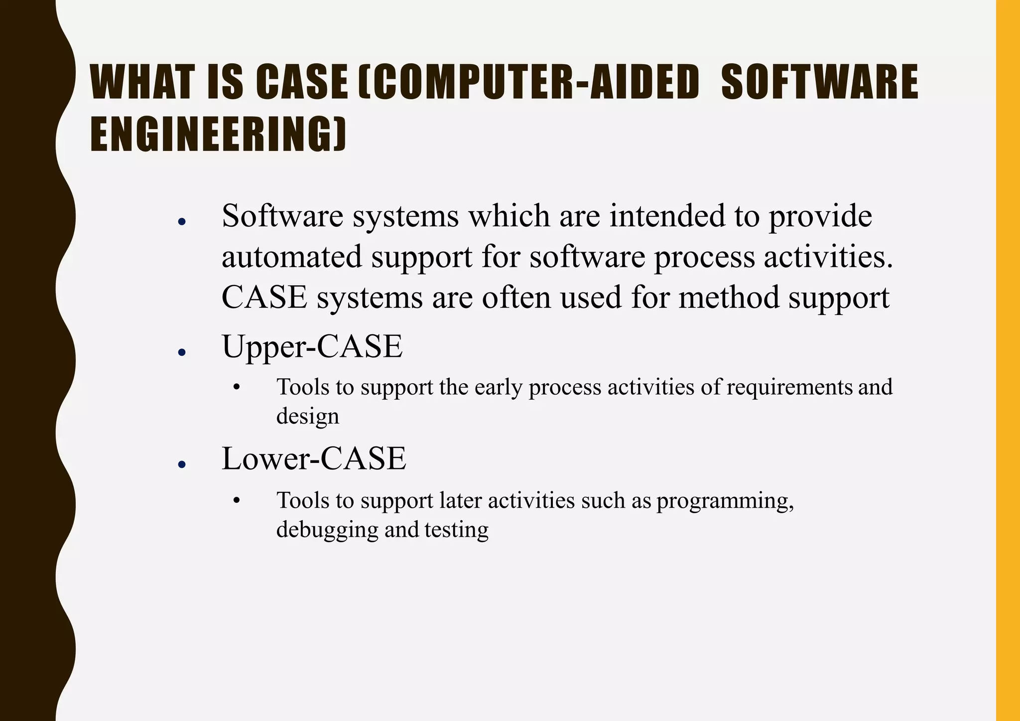 WHAT IS CASE (COMPUTER-AIDED SOFTWARE
ENGINEERING)
● Software systems which are intended to provide
automated support for software process activities.
CASE systems are often used for method support
● Upper-CASE
• Tools to support the early process activities of requirements and
design
● Lower-CASE
• Tools to support later activities such as programming,
debugging and testing
 