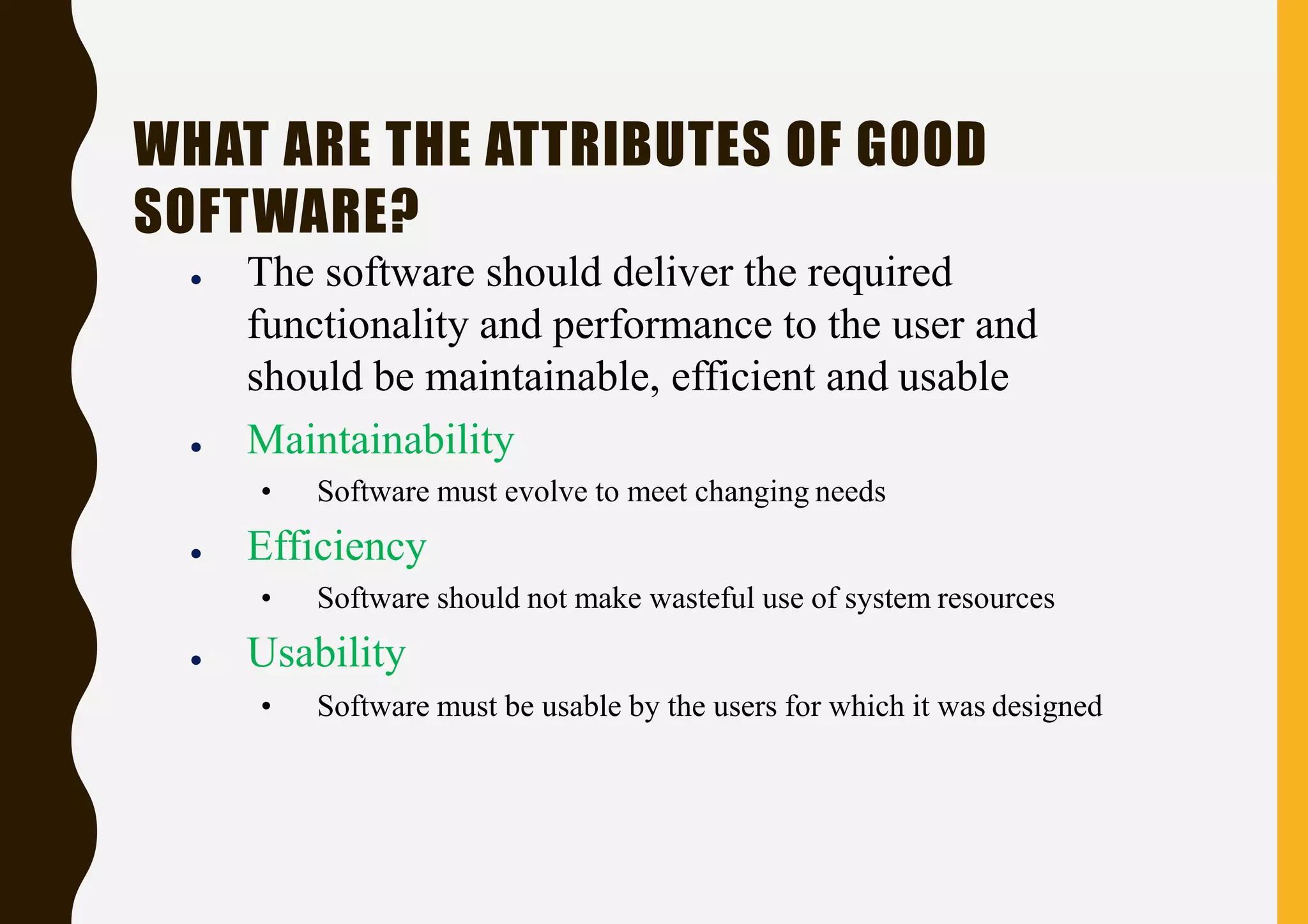 WHAT ARE THE ATTRIBUTES OF GOOD
SOFTWARE?
● The software should deliver the required
functionality and performance to the user and
should be maintainable, efficient and usable
● Maintainability
• Software must evolve to meet changing needs
● Efficiency
• Software should not make wasteful use of system resources
● Usability
• Software must be usable by the users for which it was designed
 