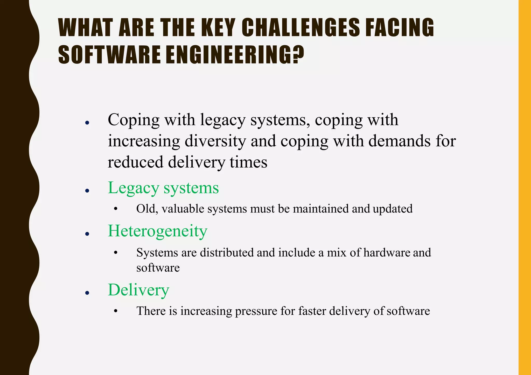 WHAT ARE THE KEY CHALLENGES FACING
SOFTWARE ENGINEERING?
● Coping with legacy systems, coping with
increasing diversity and coping with demands for
reduced delivery times
● Legacy systems
• Old, valuable systems must be maintained and updated
● Heterogeneity
• Systems are distributed and include a mix of hardware and
software
● Delivery
• There is increasing pressure for faster delivery of software
 