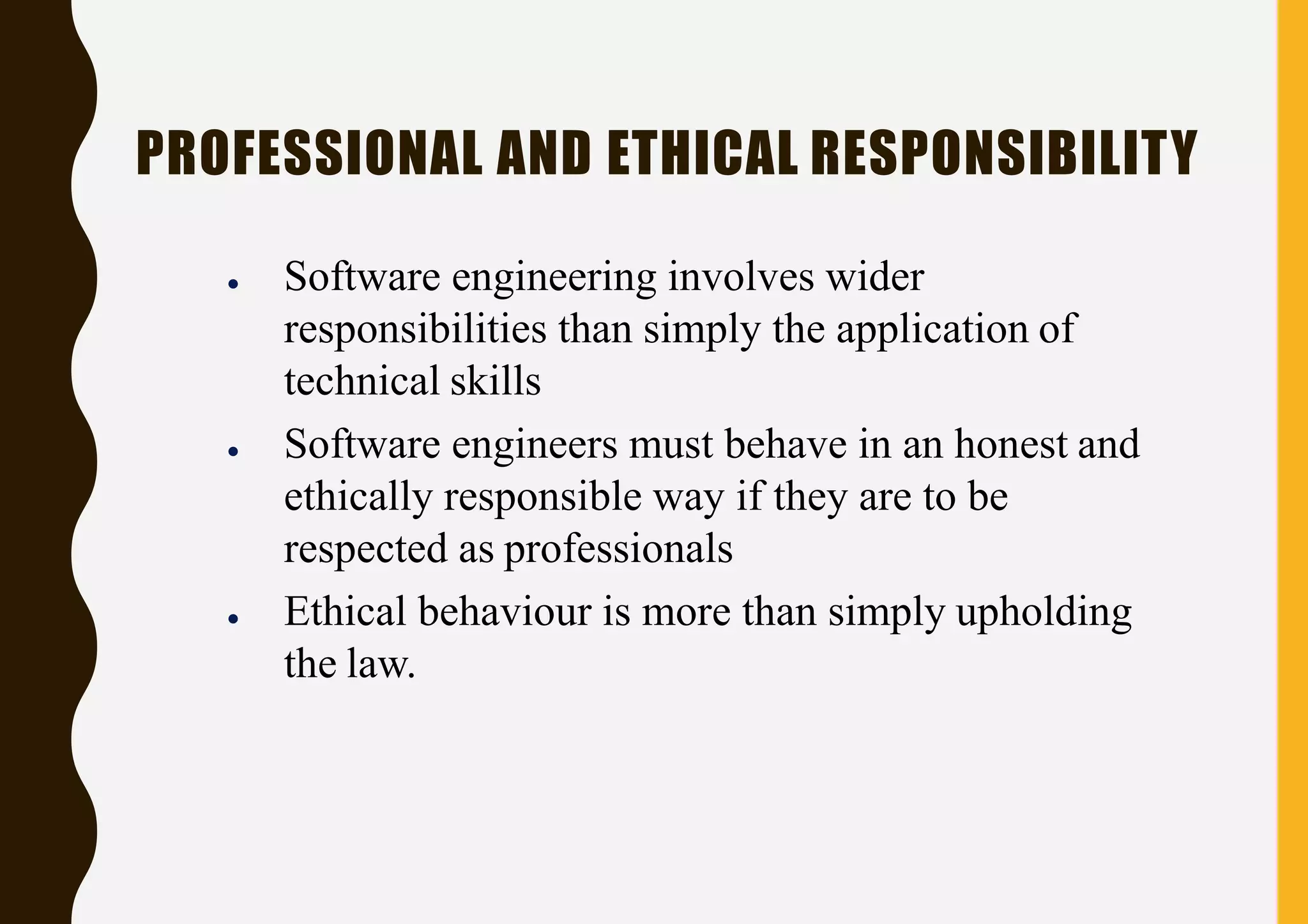 PROFESSIONAL AND ETHICAL RESPONSIBILITY
● Software engineering involves wider
responsibilities than simply the application of
technical skills
● Software engineers must behave in an honest and
ethically responsible way if they are to be
respected as professionals
● Ethical behaviour is more than simply upholding
the law.
 