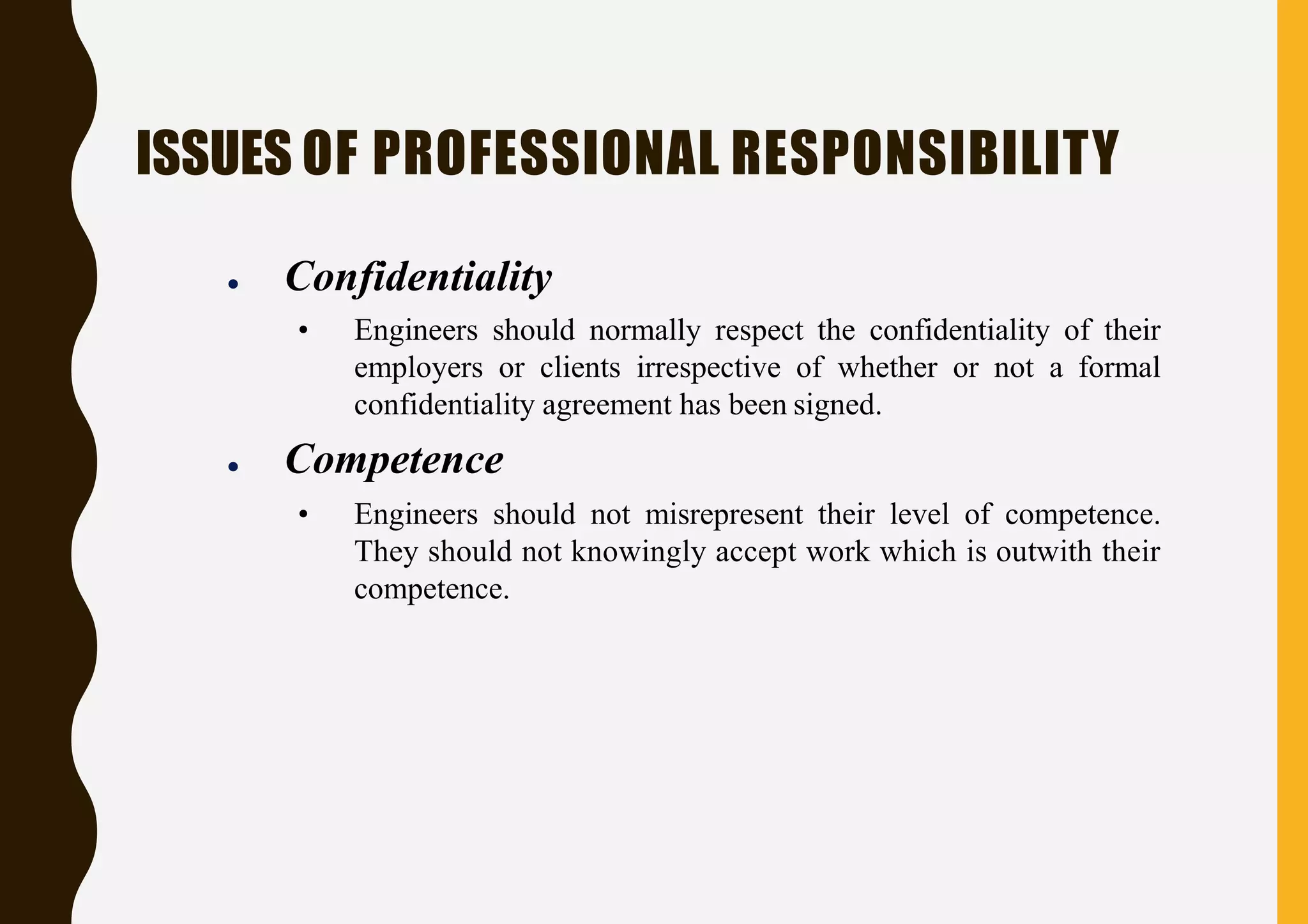 ISSUES OF PROFESSIONAL RESPONSIBILITY
● Confidentiality
• Engineers should normally respect the confidentiality of their
employers or clients irrespective of whether or not a formal
confidentiality agreement has been signed.
● Competence
• Engineers should not misrepresent their level of competence.
They should not knowingly accept work which is outwith their
competence.
 