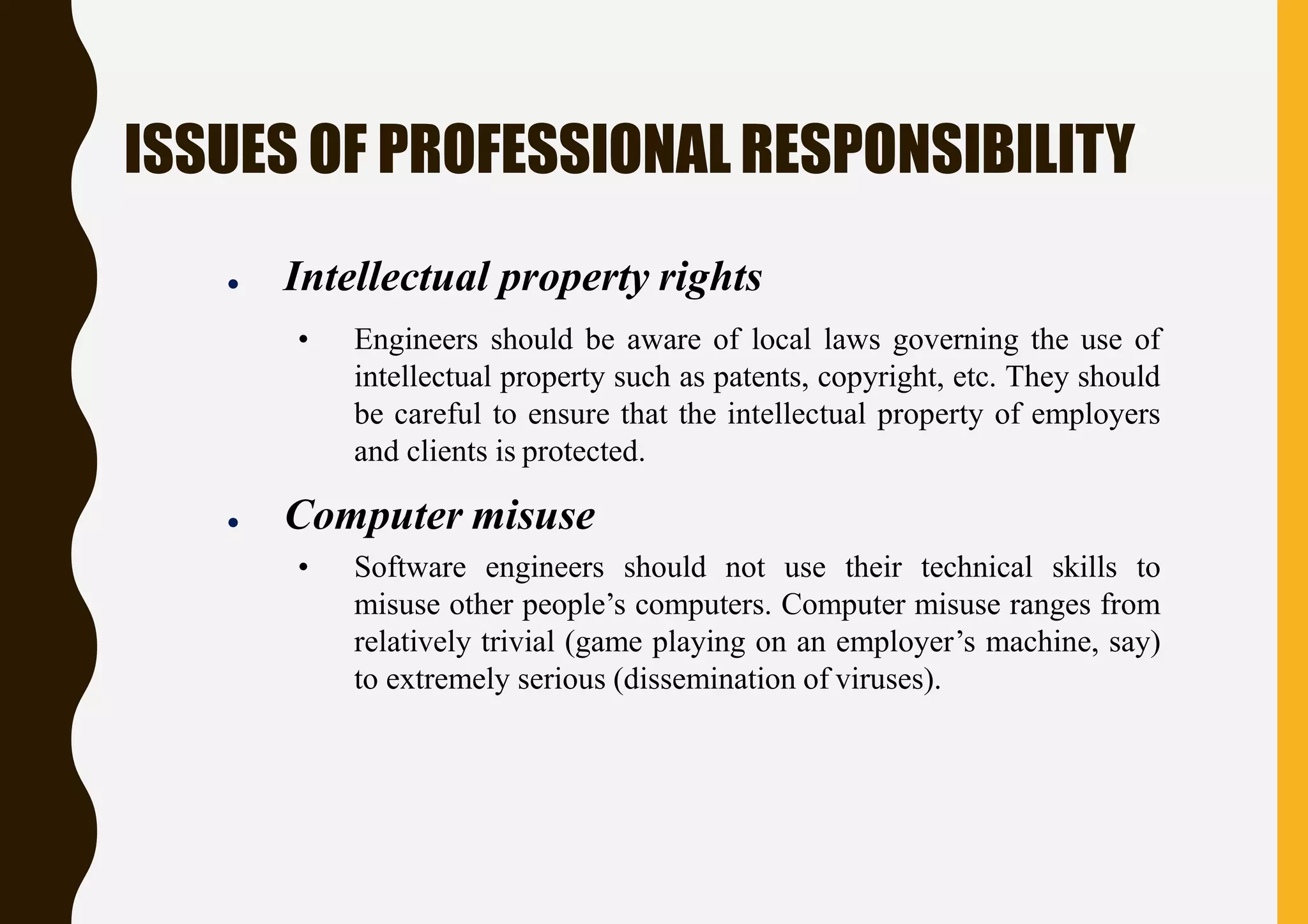 ISSUES OF PROFESSIONALRESPONSIBILITY
● Intellectual property rights
• Engineers should be aware of local laws governing the use of
intellectual property such as patents, copyright, etc. They should
be careful to ensure that the intellectual property of employers
and clients is protected.
● Computer misuse
• Software engineers should not use their technical skills to
misuse other people’s computers. Computer misuse ranges from
relatively trivial (game playing on an employer’s machine, say)
to extremely serious (dissemination of viruses).
 