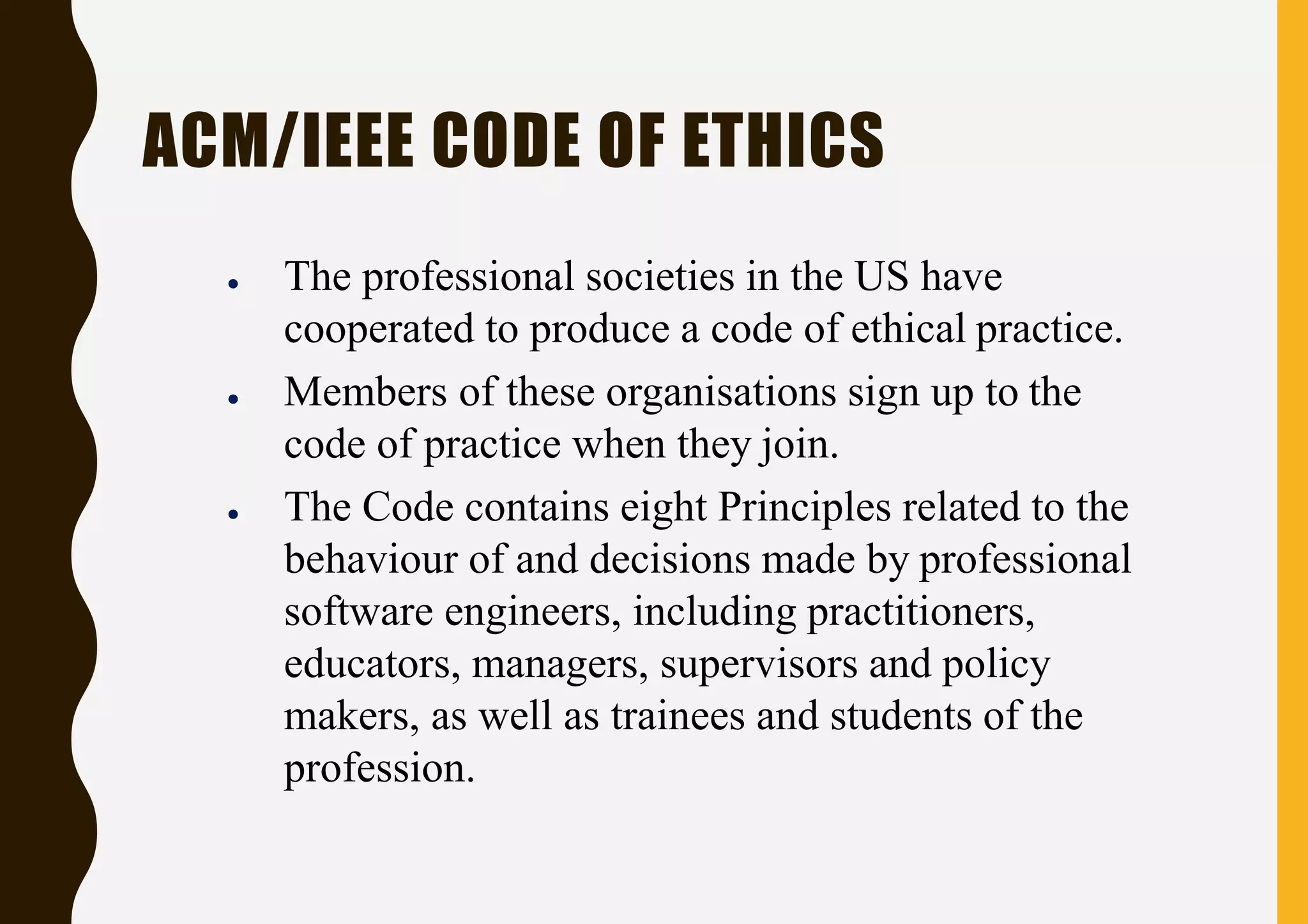 ACM/IEEE CODE OF ETHICS
● The professional societies in the US have
cooperated to produce a code of ethical practice.
● Members of these organisations sign up to the
code of practice when they join.
● The Code contains eight Principles related to the
behaviour of and decisions made by professional
software engineers, including practitioners,
educators, managers, supervisors and policy
makers, as well as trainees and students of the
profession.
 