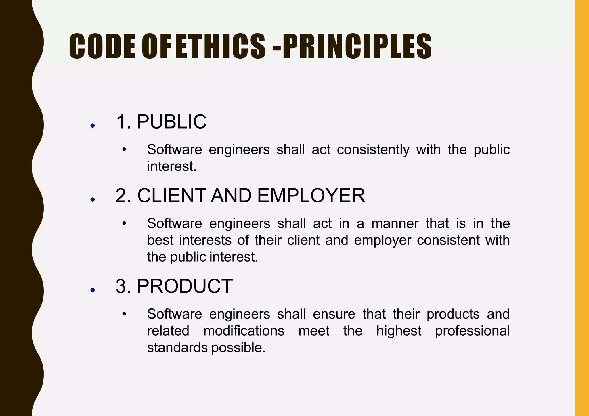 CODE OFETHICS -PRINCIPLES
● 1. PUBLIC
• Software engineers shall act consistently with the public
interest.
● 2. CLIENT AND EMPLOYER
• Software engineers shall act in a manner that is in the
best interests of their client and employer consistent with
the public interest.
● 3. PRODUCT
• Software engineers shall ensure that their products and
related modifications meet the highest professional
standards possible.
 