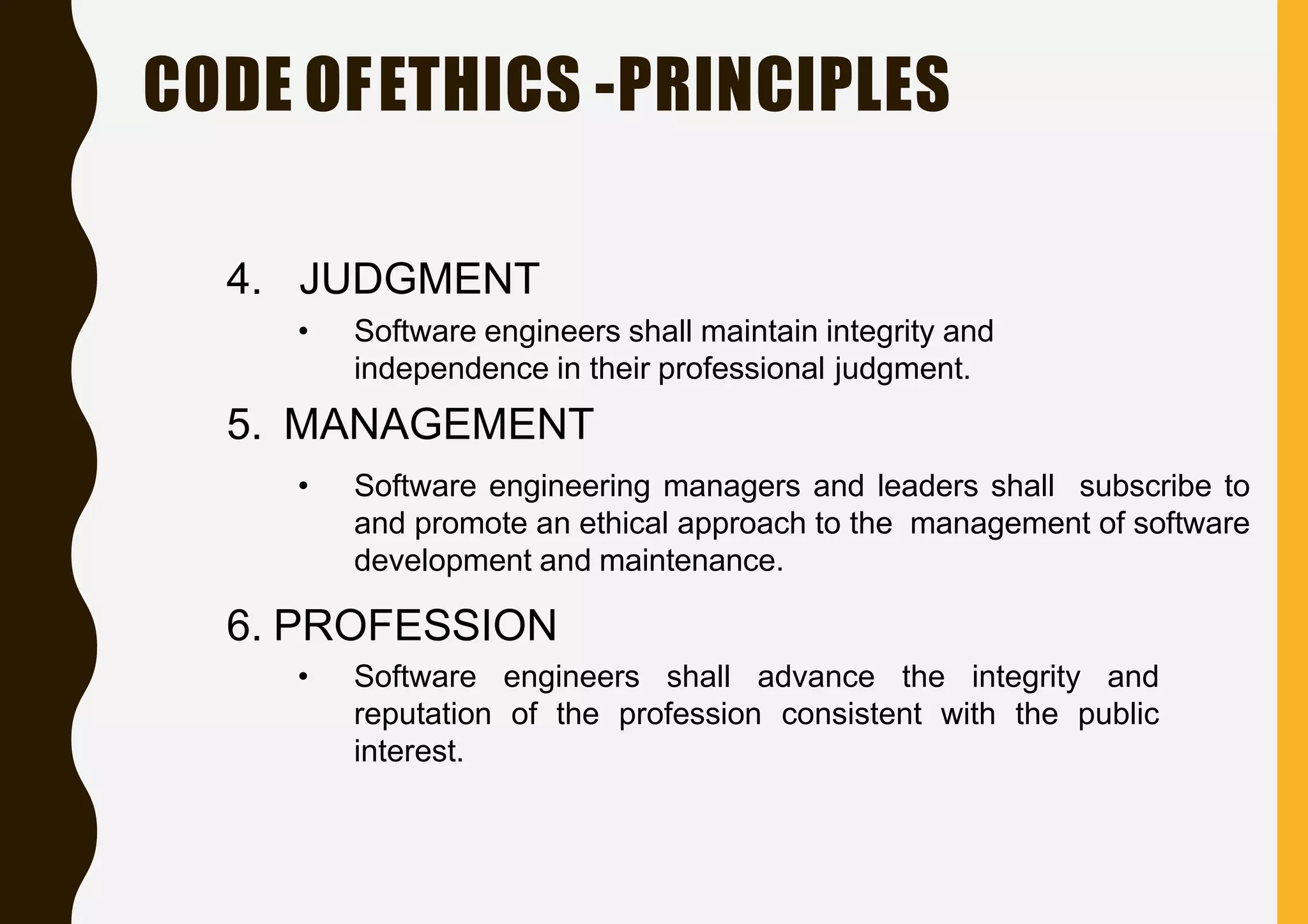 CODE OFETHICS -PRINCIPLES
4. JUDGMENT
• Software engineers shall maintain integrity and
independence in their professional judgment.
5. MANAGEMENT
• Software engineering managers and leaders shall subscribe to
and promote an ethical approach to the management of software
development and maintenance.
6. PROFESSION
• Software engineers shall advance the integrity and
profession consistent with the publicreputation of the
interest.
 