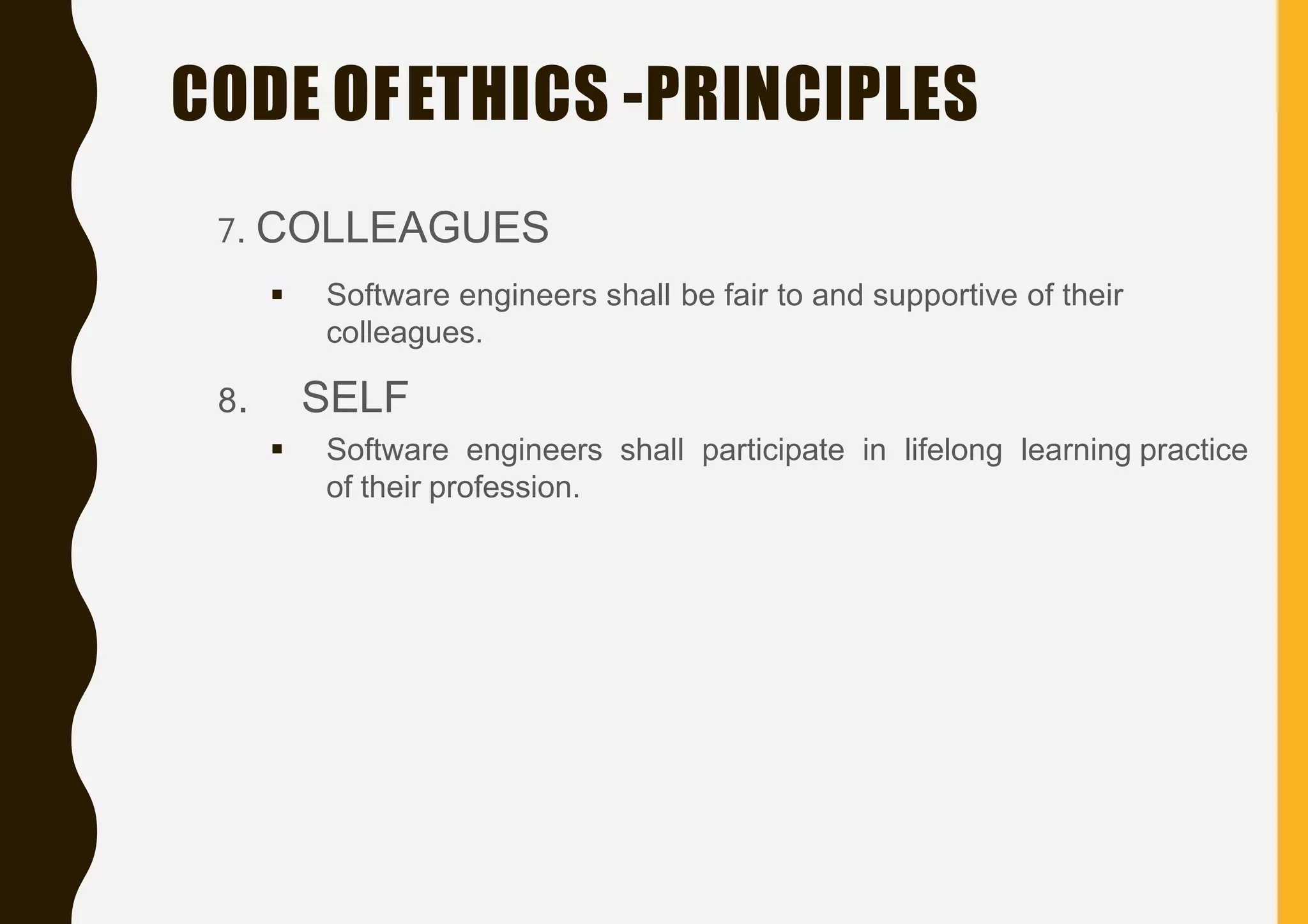 CODE OFETHICS -PRINCIPLES
7. COLLEAGUES
 Software engineers shall be fair to and supportive of their
colleagues.
8. SELF
 Software engineers shall participate in lifelong learning practice
of their profession.
 
