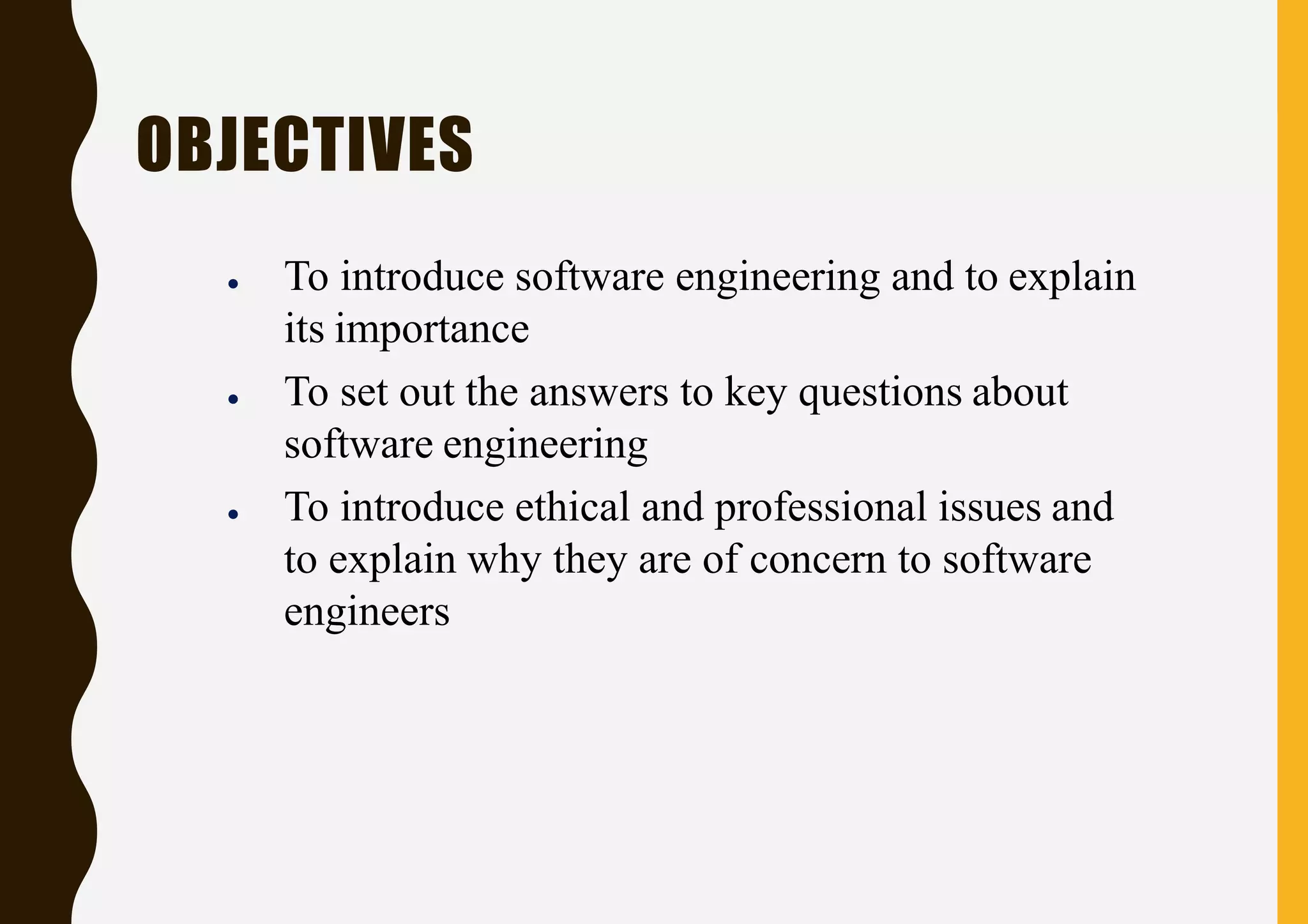 OBJECTIVES
● To introduce software engineering and to explain
its importance
● To set out the answers to key questions about
software engineering
● To introduce ethical and professional issues and
to explain why they are of concern to software
engineers
 