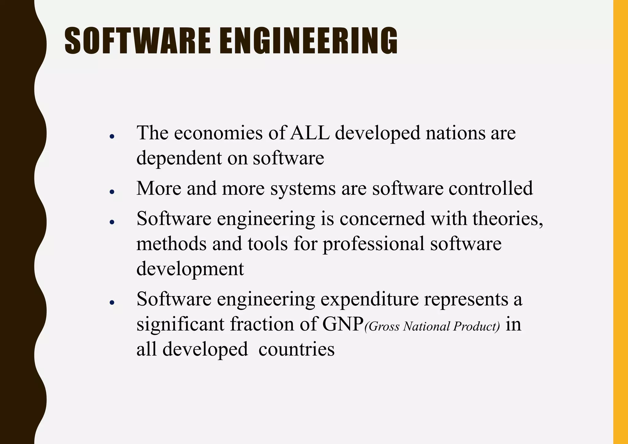 ● The economies of ALL developed nations are
dependent on software
● More and more systems are software controlled
● Software engineering is concerned with theories,
methods and tools for professional software
development
● Software engineering expenditure represents a
significant fraction of GNP(Gross National Product) in
all developed countries
SOFTWARE ENGINEERING
 