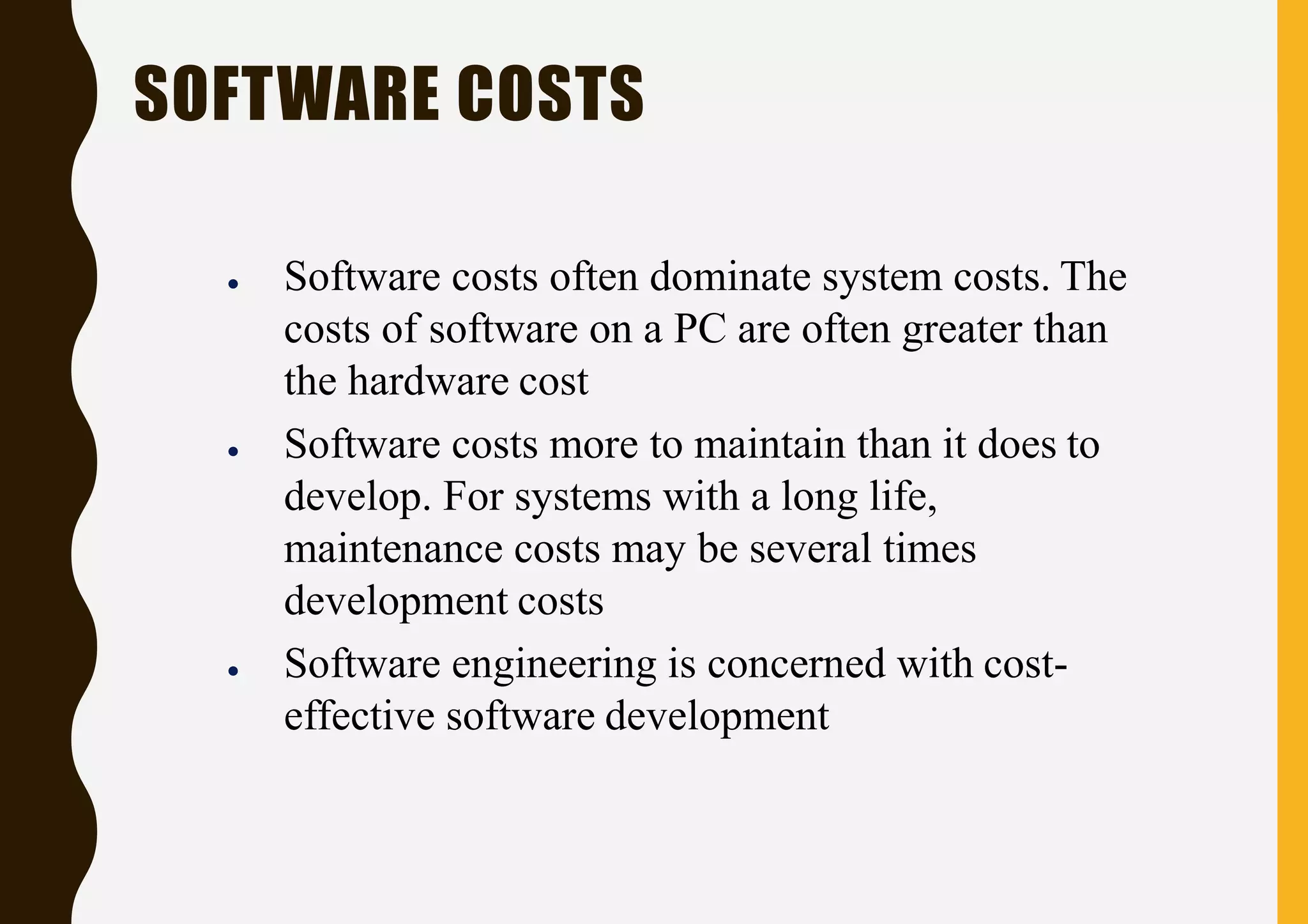 ● Software costs often dominate system costs. The
costs of software on a PC are often greater than
the hardware cost
● Software costs more to maintain than it does to
develop. For systems with a long life,
maintenance costs may be several times
development costs
● Software engineering is concerned with cost-
effective software development
SOFTWARE COSTS
 