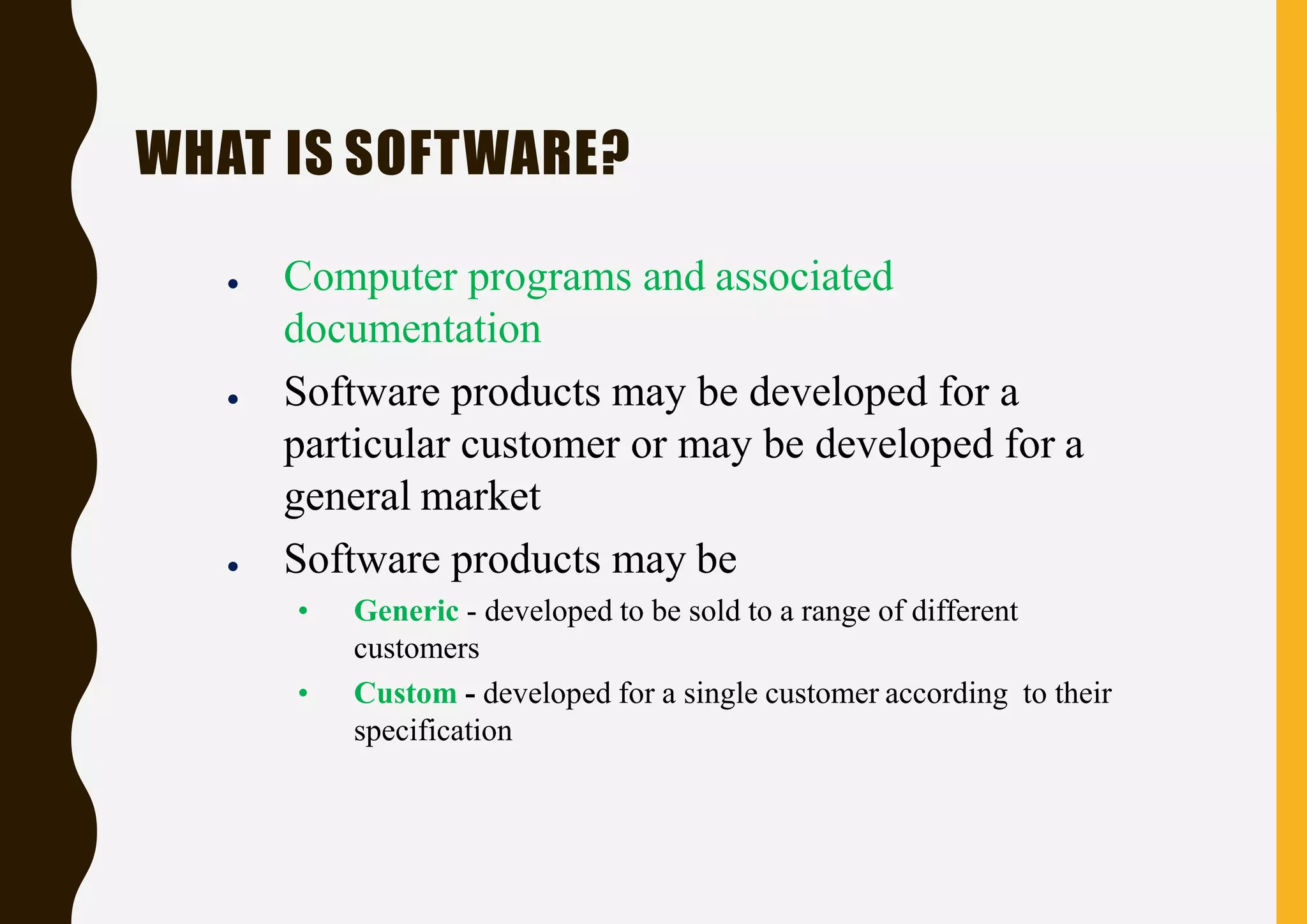 WHAT IS SOFTWARE?
● Computer programs and associated
documentation
● Software products may be developed for a
particular customer or may be developed for a
general market
● Software products may be
• Generic - developed to be sold to a range of different
customers
• Custom - developed for a single customer according to their
specification
 