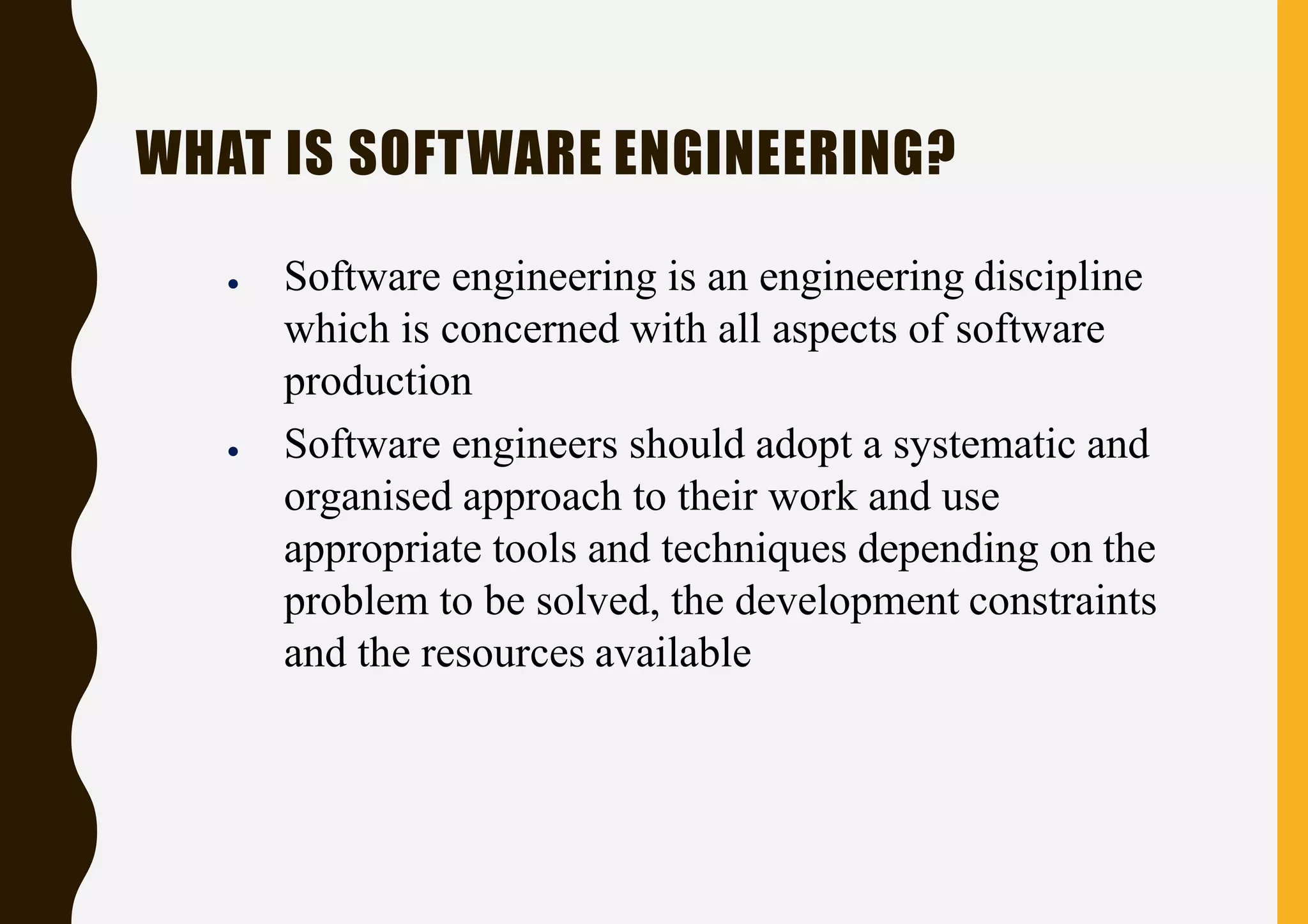 WHAT IS SOFTWARE ENGINEERING?
● Software engineering is an engineering discipline
which is concerned with all aspects of software
production
● Software engineers should adopt a systematic and
organised approach to their work and use
appropriate tools and techniques depending on the
problem to be solved, the development constraints
and the resources available
 