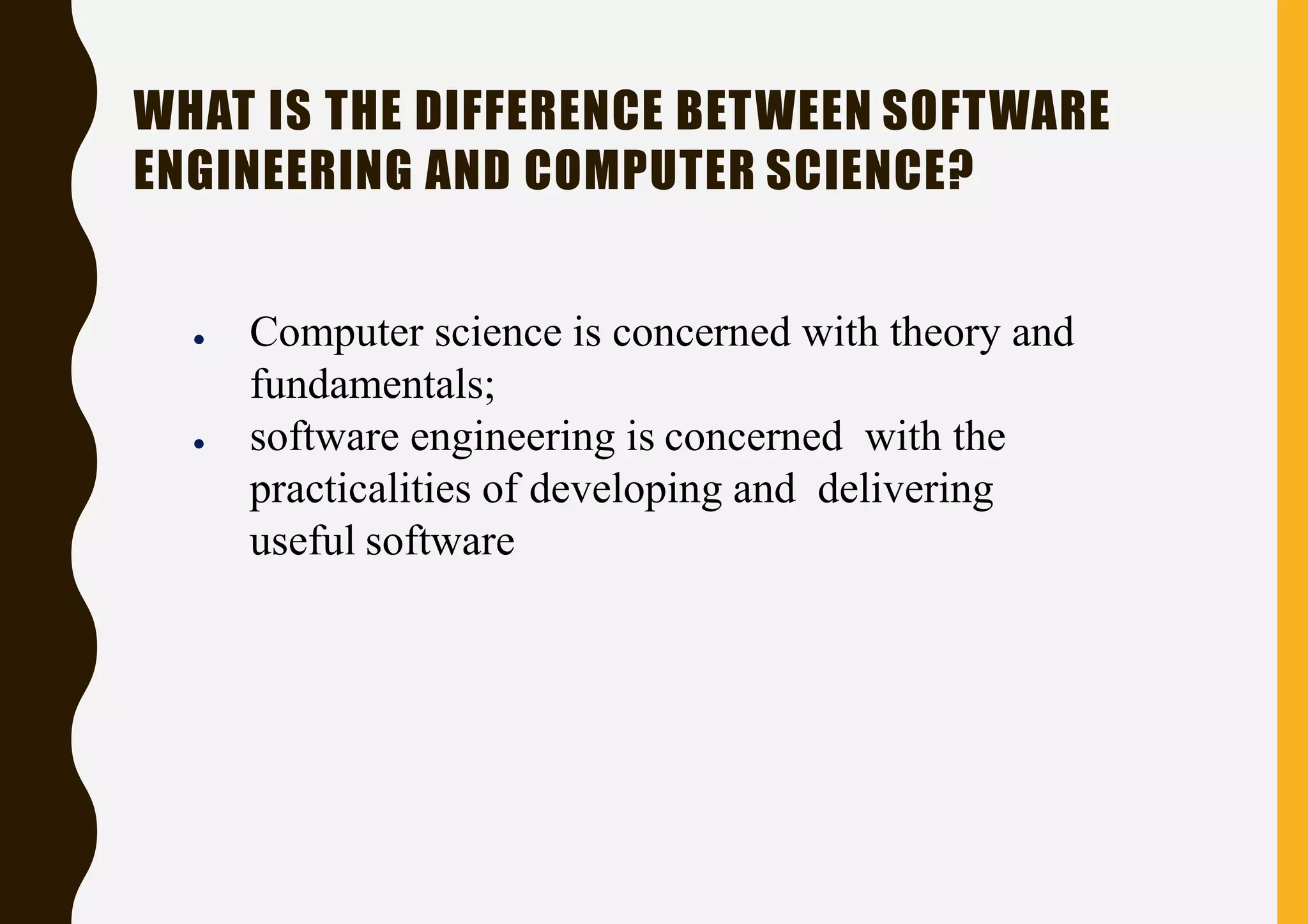 WHAT IS THE DIFFERENCE BETWEEN SOFTWARE
ENGINEERING AND COMPUTER SCIENCE?
● Computer science is concerned with theory and
fundamentals;
● software engineering is concerned with the
practicalities of developing and delivering
useful software
 
