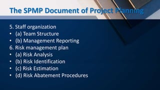 5. Staff organization
• (a) Team Structure
• (b) Management Reporting
6. Risk management plan
• (a) Risk Analysis
• (b) Risk Identification
• (c) Risk Estimation
• (d) Risk Abatement Procedures
The SPMP Document of Project Planning
 