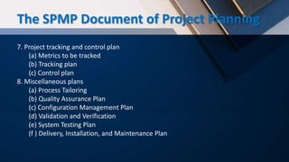 7. Project tracking and control plan
(a) Metrics to be tracked
(b) Tracking plan
(c) Control plan
8. Miscellaneous plans
(a) Process Tailoring
(b) Quality Assurance Plan
(c) Configuration Management Plan
(d) Validation and Verification
(e) System Testing Plan
(f ) Delivery, Installation, and Maintenance Plan
The SPMP Document of Project Planning
 