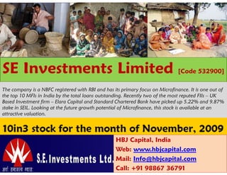 SE Investments Limited                                                         [Code 532900]

The company is a NBFC registered with RBI and has its primary focus on Microfinance. It is one out of
the top 10 MFIs in India by the total loans outstanding. Recently two of the most reputed FIIs – UK
Based Investment firm – Elara Capital and Standard Chartered Bank have picked up 5.22% and 9.87%
stake in SEIL. Looking at the future growth potential of Microfinance, this stock is available at an
attractive valuation.




                                                   HBJ Capital, India
                                                   Web: www.hbjcapital.com
                                                   Mail: Info@hbjcapital.com
                                                   Call: +91 98867 36791
 