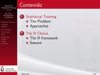 Using R for
 Statistical Training
                        Contenido
         17/04/2012


     EL Cano,
   JM Moguerza,
    A Redchuk           1   Statistical Training
Statistical Training          The Problem
The Problem
Approaches                    Approaches
The R Choice
The R framework
Sweave                  2   The R Choice
Application
Six Sigma
                              The R framework
Examples
Environments                  Sweave




                        SEIO 2012                  2/28
 