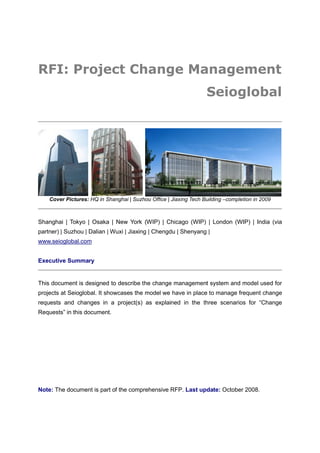 RFI: Project Change Management
                                                                   Seioglobal




    Cover Pictures: HQ in Shanghai | Suzhou Office | Jiaxing Tech Building –completion in 2009



Shanghai | Tokyo | Osaka | New York (WIP) | Chicago (WIP) | London (WIP) | India (via
partner) | Suzhou | Dalian | Wuxi | Jiaxing | Chengdu | Shenyang |
www.seioglobal.com


Executive Summary


This document is designed to describe the change management system and model used for
projects at Seioglobal. It showcases the model we have in place to manage frequent change
requests and changes in a project(s) as explained in the three scenarios for “Change
Requests” in this document.




Note: The document is part of the comprehensive RFP. Last update: October 2008.
 