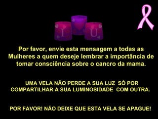 Por favor, envie esta mensagem a todas as
Mulheres a quem deseje lembrar a importância de
tomar consciência sobre o cancro da mama.
UMA VELA NÃO PERDE A SUA LUZ SÓ POR
COMPARTILHAR A SUA LUMINOSIDADE COM OUTRA.
POR FAVOR! NÃO DEIXE QUE ESTA VELA SE APAGUE!
 