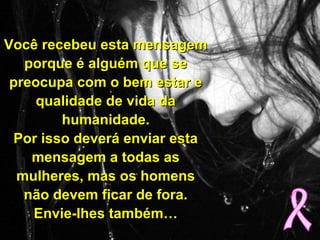 Você recebeu esta mensagemVocê recebeu esta mensagem
porque é alguém que seporque é alguém que se
preocupa com o bem estar epreocupa com o bem estar e
qualidade de vida daqualidade de vida da
humanidade.humanidade.
Por isso deverá enviar estaPor isso deverá enviar esta
mensagem a todas asmensagem a todas as
mulheres, mas os homensmulheres, mas os homens
não devem ficar de fora.não devem ficar de fora.
Envie-lhes também…Envie-lhes também…
 
