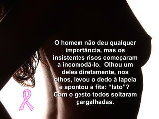 O homem não deu qualquerO homem não deu qualquer
importância, mas osimportância, mas os
insistentes risos começaraminsistentes risos começaram
a incomodá-lo. Olhou uma incomodá-lo. Olhou um
deles diretamente, nosdeles diretamente, nos
olhos, levou o dedo à lapelaolhos, levou o dedo à lapela
e apontou a fita: “Isto”?e apontou a fita: “Isto”?
Com o gesto todos soltaramCom o gesto todos soltaram
gargalhadas.gargalhadas.
 