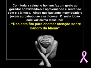 Com toda a calma, o homem fez um gesto ao
gozador convidando-o a aproximar-se e sentar-se
com ele à mesa. Ainda que bastante incomodado o
jovem aproximou-se e sentou-se. O mais idoso
com voz calma disse-lhe:
- “Uso esta fita para chamar atenção sobre“Uso esta fita para chamar atenção sobre
Cancro da Mama”Cancro da Mama”
 