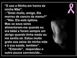 “E uso a fitinha em honra da
minha Mãe".
- ”Sinto muito, amigo, Ela
morreu de cancro da mama?”
- "Não. Ela está óptima.
Mas os seus seios
alimentaram-me quando eu
era bébé e foram sempre um
abrigo quando tinha medo ou
me sentia só. Estou muito
grato aos seios da minha mãe
e à sua saúde, também”.
- "Entendo", respondeu o
outro pouco convencido...
 