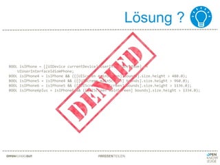 Lösung ?
#WISSENTEILEN
BOOL isIPhone = [[UIDevice currentDevice] userInterfaceIdiom] ==
UIUserInterfaceIdiomPhone;
BOOL isIPhone4 = isIPhone && ([[UIScreen mainScreen] bounds].size.height > 480.0);
BOOL isIPhone5 = isIPhone4 && ([[UIScreen mainScreen] bounds].size.height > 960.0);
BOOL isIPhone6 = isIPhone5 && ([[UIScreen mainScreen] bounds].size.height > 1136.0);
BOOL isIPhone6plus = isIPhone6 && ([[UIScreen mainScreen] bounds].size.height > 1334.0);
 