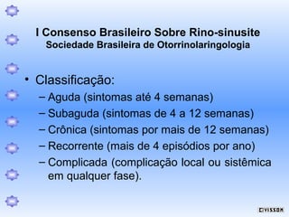 I Consenso Brasileiro Sobre Rino-sinusite
Sociedade Brasileira de Otorrinolaringologia

• Classificação:
– Aguda (sintomas até 4 semanas)
– Subaguda (sintomas de 4 a 12 semanas)
– Crônica (sintomas por mais de 12 semanas)
– Recorrente (mais de 4 episódios por ano)
– Complicada (complicação local ou sistêmica
em qualquer fase).

 