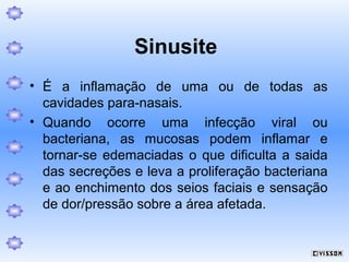 Sinusite
• É a inflamação de uma ou de todas as
cavidades para-nasais.
• Quando ocorre uma infecção viral ou
bacteriana, as mucosas podem inflamar e
tornar-se edemaciadas o que dificulta a saida
das secreções e leva a proliferação bacteriana
e ao enchimento dos seios faciais e sensação
de dor/pressão sobre a área afetada.

 