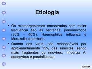 Etiologia
• Os microorganismos encontrados com maior
freqüência são as bactérias: pneumococos
(30% - 40%), Haemophilus influenza e
Moraxella catarrhalis.
• Quanto aos vírus, são responsáveis por
aproximadamente 15% das sinusites, sendo
mais freqüentes os rinovírus, influenza A,
adenovírus e parainfluenza.

 