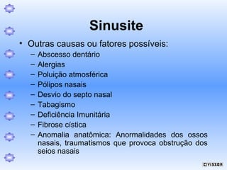 Sinusite
• Outras causas ou fatores possíveis:
–
–
–
–
–
–
–
–
–

Abscesso dentário
Alergias
Poluição atmosférica
Pólipos nasais
Desvio do septo nasal
Tabagismo
Deficiência Imunitária
Fibrose cística
Anomalia anatômica: Anormalidades dos ossos
nasais, traumatismos que provoca obstrução dos
seios nasais

 