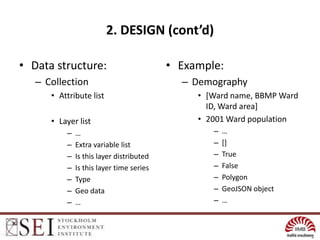 2. DESIGN (cont’d)

• Data structure:                         • Example:
   – Collection                             – Demography
      • Attribute list                         • [Ward name, BBMP Ward
                                                 ID, Ward area]
      • Layer list                             • 2001 Ward population
          –   …                                   –   …
          –   Extra variable list                 –   []
          –   Is this layer distributed           –   True
          –   Is this layer time series           –   False
          –   Type                                –   Polygon
          –   Geo data                            –   GeoJSON object
          –   …                                   –   …
 