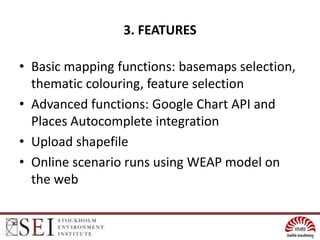 3. FEATURES

• Basic mapping functions: basemaps selection,
  thematic colouring, feature selection
• Advanced functions: Google Chart API and
  Places Autocomplete integration
• Upload shapefile
• Online scenario runs using WEAP model on
  the web
 