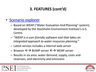 3. FEATURES (cont’d)

• Scenario explorer
  – Based on WEAP ("Water Evaluation And Planning" system),
    developed by the Stockholm Environment Institute's U.S.
    Centre.
  – “WEAP is a user-friendly software tool that takes an
    integrated approach to water resources planning.”
  – Latest version includes a internal web server
  – Browser  BUMP server  WEAP server
  – Results in six area: water demand, supply, costs and
    revenues, and electricity and emissions
 