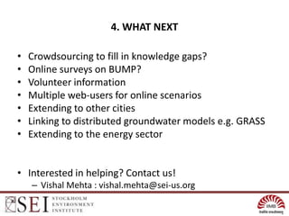 4. WHAT NEXT

•   Crowdsourcing to fill in knowledge gaps?
•   Online surveys on BUMP?
•   Volunteer information
•   Multiple web-users for online scenarios
•   Extending to other cities
•   Linking to distributed groundwater models e.g. GRASS
•   Extending to the energy sector


• Interested in helping? Contact us!
    – Vishal Mehta : vishal.mehta@sei-us.org
 