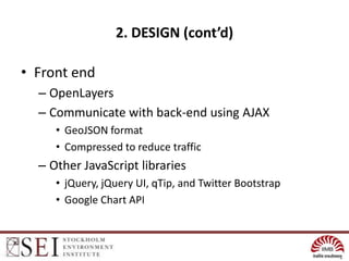 2. DESIGN (cont’d)

• Front end
  – OpenLayers
  – Communicate with back-end using AJAX
     • GeoJSON format
     • Compressed to reduce traffic
  – Other JavaScript libraries
     • jQuery, jQuery UI, qTip, and Twitter Bootstrap
     • Google Chart API
 