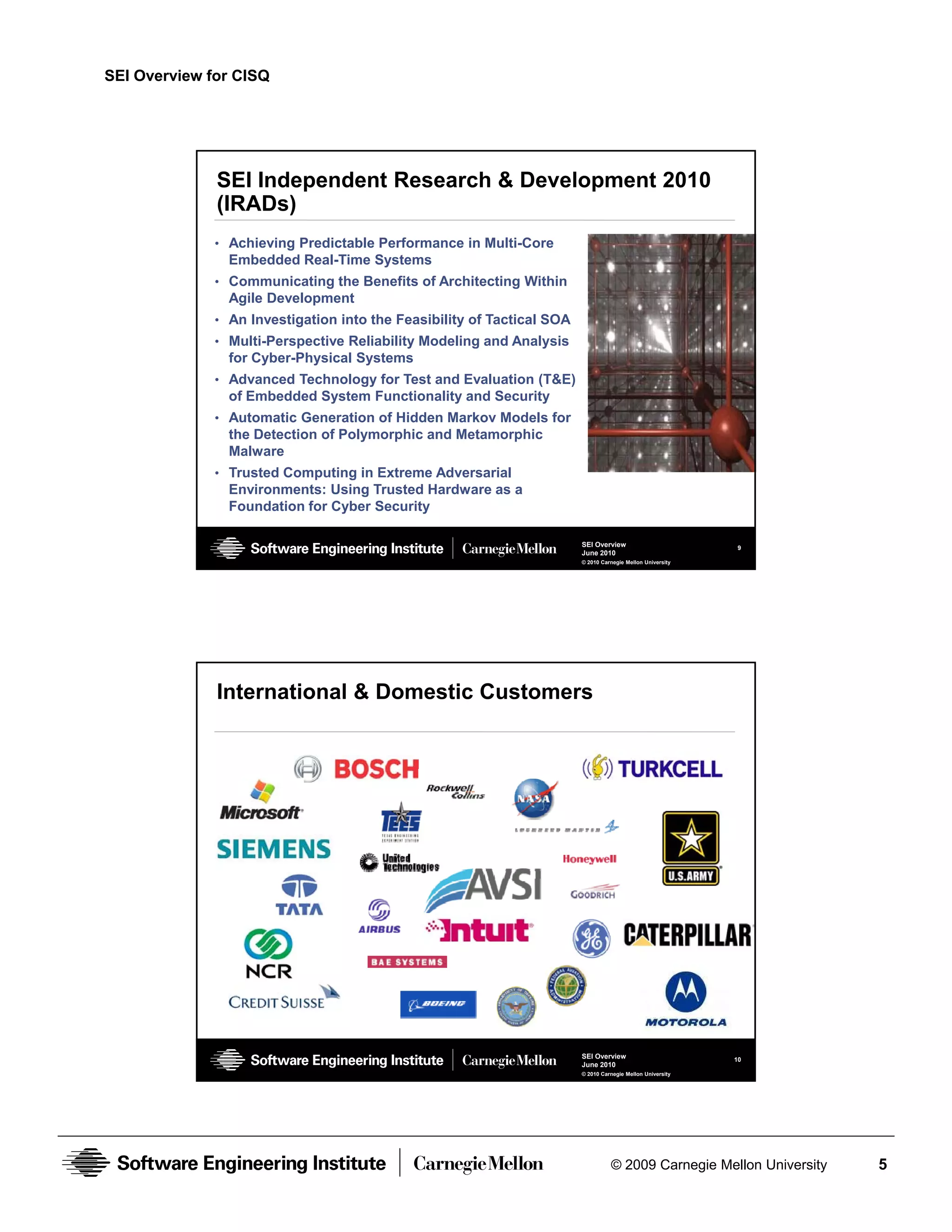 SEI Overview for CISQ




              SEI Independent Research & Development 2010
              (IRADs)
              • Achieving Predictable Performance in Multi-Core
                Embedded Real-Time Systems
              • Communicating the Benefits of Architecting Within
                Agile Development
              • An Investigation into the Feasibility of Tactical SOA
              • Multi-Perspective Reliability Modeling and Analysis
                for Cyber-Physical Systems
              • Advanced Technology for Test and Evaluation (T&E)
                of Embedded System Functionality and Security
              • Automatic Generation of Hidden Markov Models for
                the D t ti
                th Detection of Polymorphic and Metamorphic
                              fP l      hi    dM t      hi
                Malware
              • Trusted Computing in Extreme Adversarial
                Environments: Using Trusted Hardware as a
                Foundation for Cyber Security

                                                                        SEI Overview                        9
                                                                        June 2010
                                                                        © 2010 Carnegie Mellon University




              International & Domestic Customers




                                                                        SEI Overview                        10
                                                                        June 2010
                                                                        © 2010 Carnegie Mellon University




                                                                                  © 2009 Carnegie Mellon University   5
 