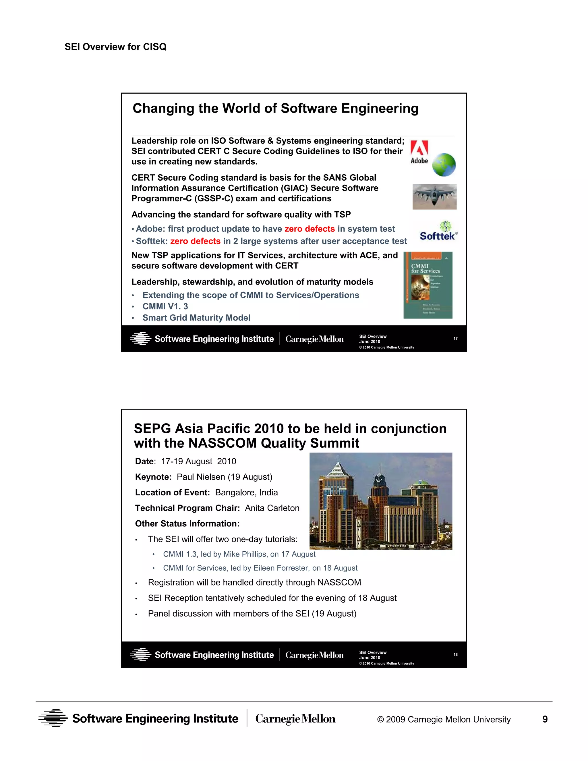 SEI Overview for CISQ




              Changing the World of Software Engineering

             Leadership role on ISO Software & Systems engineering standard;
             SEI contributed CERT C Secure Coding Guidelines to ISO for their
             use in creating new standards.
             CERT Secure Coding standard is basis for the SANS Global
             Information Assurance Certification (GIAC) Secure Software
             Programmer-C (GSSP-C) exam and certifications
             Advancing the standard for software quality with TSP
             • Adobe: first product update to have zero defects in system test
             • Softtek: zero defects in 2 large systems after user acceptance test
             New TSP applications for IT Services, architecture with ACE, and
             secure software development with CERT
             Leadership, stewardship, and evolution of maturity models
             •       Extending the scope of CMMI to Services/Operations
             •       CMMI V1. 3
             •       Smart Grid Maturity Model
                                                                                      SEI Overview                        17
                                                                                      June 2010
                                                                                      © 2010 Carnegie Mellon University




              SEPG Asia Pacific 2010 to be held in conjunction
              with the NASSCOM Quality Summit
                 Date: 17-19 August 2010
                 Keynote: Paul Nielsen (19 August)
                 Location of Event: Bangalore, India
                 Technical Program Chair: Anita Carleton
                 Other Status Information:
                 •    The SEI will offer two one-day tutorials:
                       •   CMMI 1.3, led by Mike Phillips, on 17 August
                       •   CMMI for Services, led by Eileen Forrester, on 18 August
                 •    Registration will be handled directly through NASSCOM
                 •    SEI Reception tentatively scheduled for the evening of 18 August
                 •    Panel discussion with members of the SEI (19 August)



                                                                                      SEI Overview                        18
                                                                                      June 2010
                                                                                      © 2010 Carnegie Mellon University




                                                                                                © 2009 Carnegie Mellon University   9
 