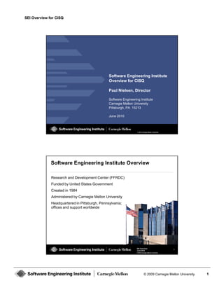 SEI Overview for CISQ




                                                Software Engineering Institute
                                                Overview for CISQ

                                                Paul Nielsen, Director

                                                Software Engineering Institute
                                                             g     g
                                                Carnegie Mellon University
                                                Pittsburgh, PA 15213

                                                June 2010



                                                                   © 2010 Carnegie Mellon University




              Software Engineering Institute Overview

              Research and Development Center (FFRDC)
              Funded by United States Government
              Created in 1984
              Administered by Carnegie Mellon University
              Headquartered in Pittsburgh, Pennsylvania;
              offices and support worldwide




                                                                   SEI Overview                        2
                                                                   June 2010
                                                                   © 2010 Carnegie Mellon University




                                                                             © 2009 Carnegie Mellon University   1
 