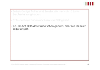 • Selbstständige Trainer und Berater, die mehr als 10 Jahre 
Berufserfahrung haben. 
• 51% von ihnen haben noch nie von OER gehört. 
• ca. 1/3 hat OER-Materialien schon genutzt, aber nur 1/9 auch 
selbst erstellt. 
• OER ist nicht nur für den primären Bildungsbereich ein Thema 
und hat das Potential, die Bildungslandschaft zu verändern. 
• OER kann Umsatz vernichten und bietet kaum neue Chancen 
für Trainer. 
• OER lässt sich kaum in Traningskonzepte integrieren. 
• Es besteht recht hoher Informationsbedarf über OER. 
CC-BY-SA 3.0 I Hedwig Seipel – Marketing, Coaching, E-Learning I www.seipel-marketing.de 12 
 